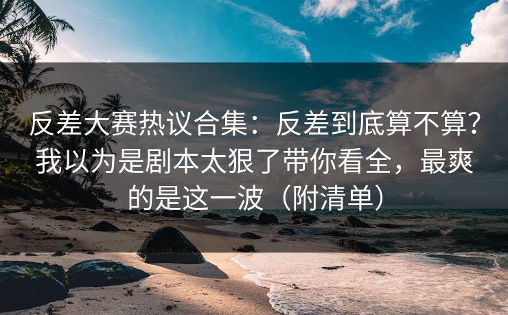 反差大赛热议合集：反差到底算不算？我以为是剧本太狠了带你看全，最爽的是这一波（附清单）