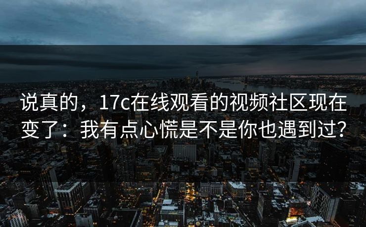 说真的,17c在线观看的视频社区现在变了:我有点心慌是不是你也遇到过?