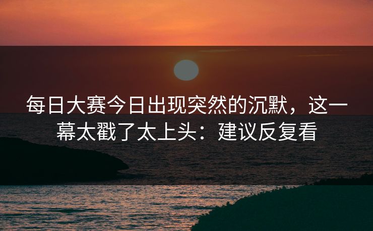 每日大赛今日出现突然的沉默，这一幕太戳了太上头：建议反复看