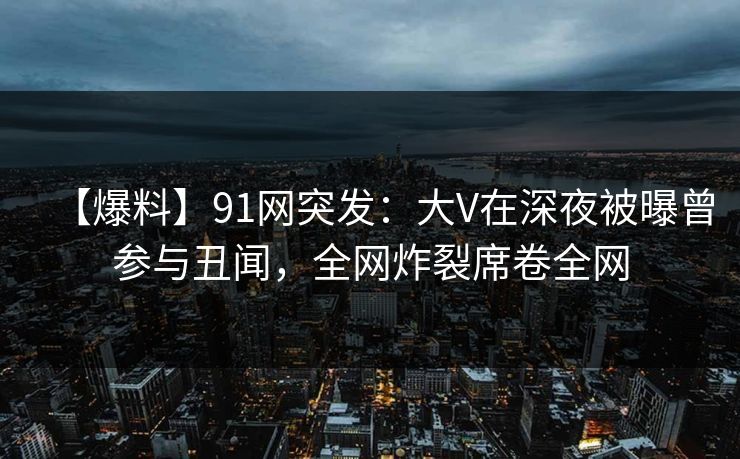 【爆料】91网突发：大V在深夜被曝曾参与丑闻，全网炸裂席卷全网