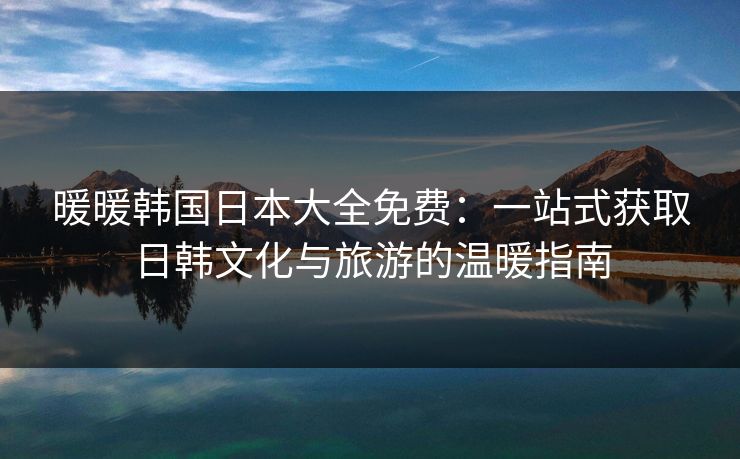 暖暖韩国日本大全免费：一站式获取日韩文化与旅游的温暖指南