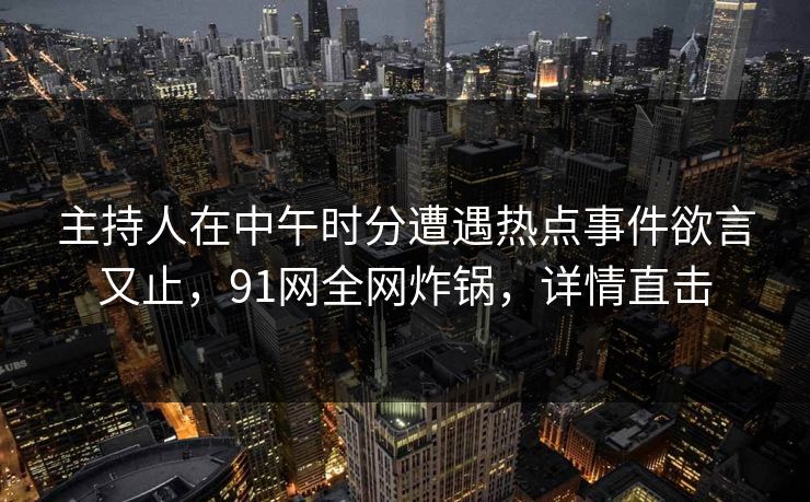 主持人在中午时分遭遇热点事件欲言又止，91网全网炸锅，详情直击