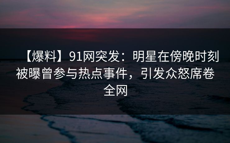 【爆料】91网突发：明星在傍晚时刻被曝曾参与热点事件，引发众怒席卷全网