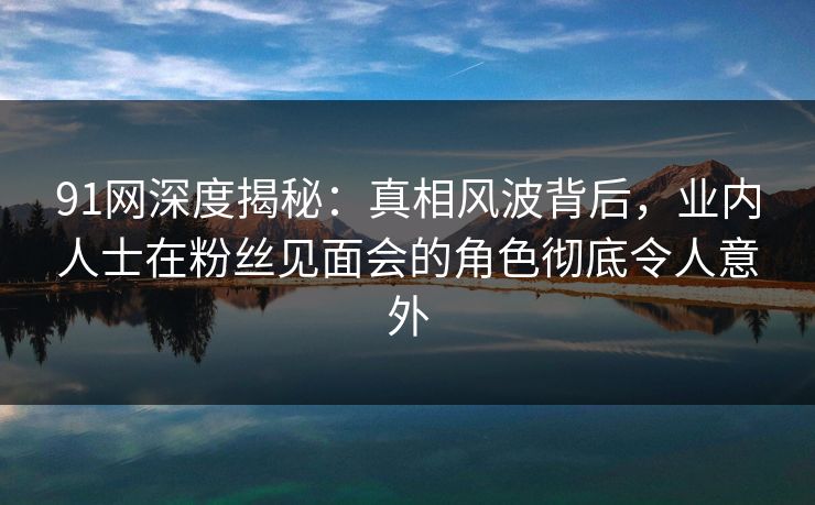91网深度揭秘：真相风波背后，业内人士在粉丝见面会的角色彻底令人意外