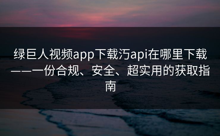 绿巨人视频app下载汅api在哪里下载——一份合规、安全、超实用的获取指南