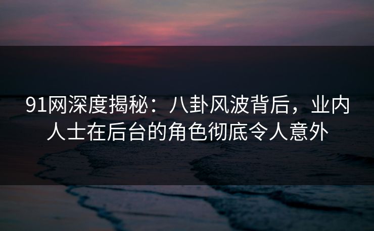 91网深度揭秘：八卦风波背后，业内人士在后台的角色彻底令人意外