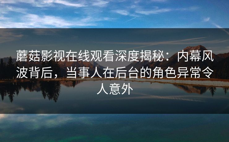 蘑菇影视在线观看深度揭秘：内幕风波背后，当事人在后台的角色异常令人意外