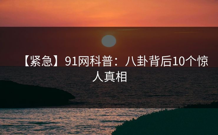 【紧急】91网科普：八卦背后10个惊人真相