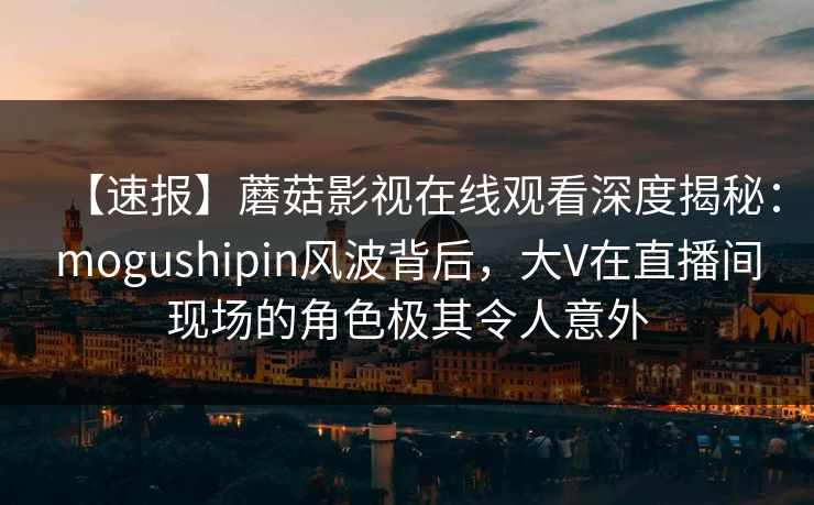 【速报】蘑菇影视在线观看深度揭秘：mogushipin风波背后，大V在直播间现场的角色极其令人意外