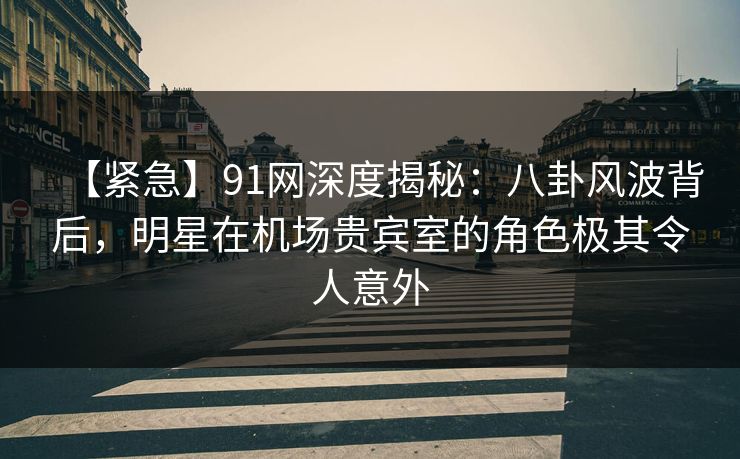 【紧急】91网深度揭秘：八卦风波背后，明星在机场贵宾室的角色极其令人意外