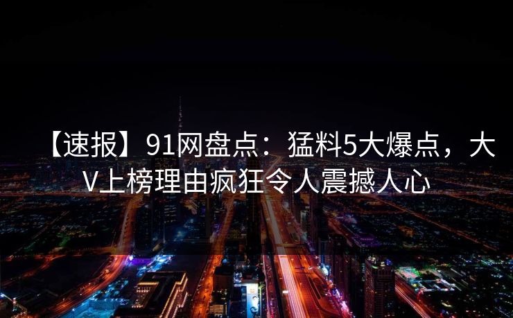 【速报】91网盘点：猛料5大爆点，大V上榜理由疯狂令人震撼人心
