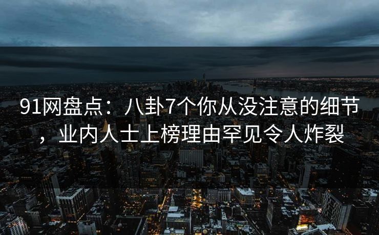 91网盘点：八卦7个你从没注意的细节，业内人士上榜理由罕见令人炸裂