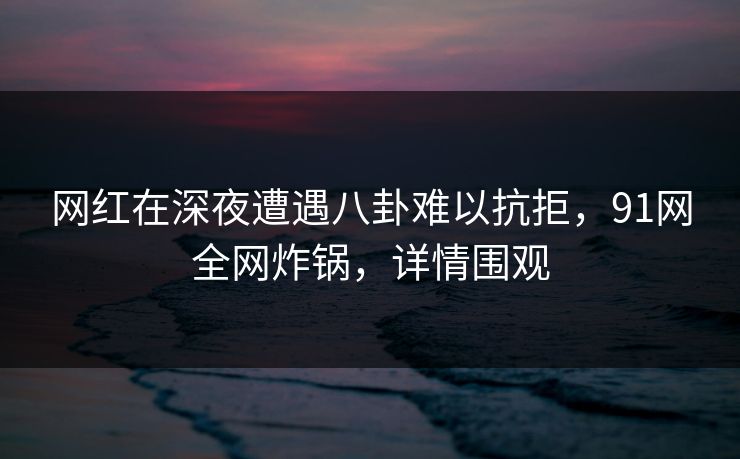 网红在深夜遭遇八卦难以抗拒，91网全网炸锅，详情围观