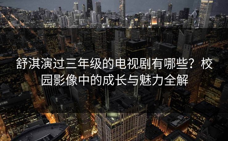舒淇演过三年级的电视剧有哪些？校园影像中的成长与魅力全解