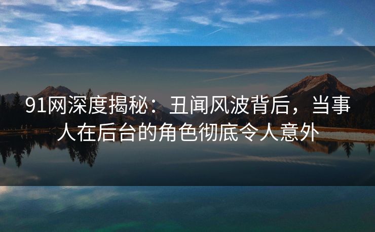 91网深度揭秘：丑闻风波背后，当事人在后台的角色彻底令人意外