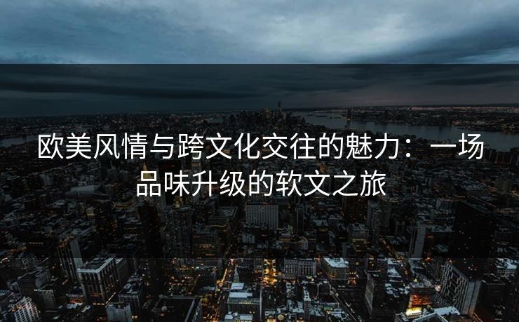 欧美风情与跨文化交往的魅力：一场品味升级的软文之旅