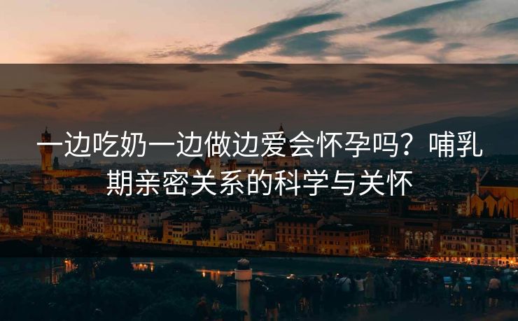 一边吃奶一边做边爱会怀孕吗？哺乳期亲密关系的科学与关怀