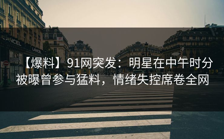 【爆料】91网突发:明星在中午时分被曝曾参与猛料,情绪失控席卷全网