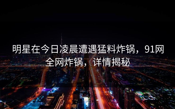 明星在今日凌晨遭遇猛料炸锅,91网全网炸锅,详情揭秘