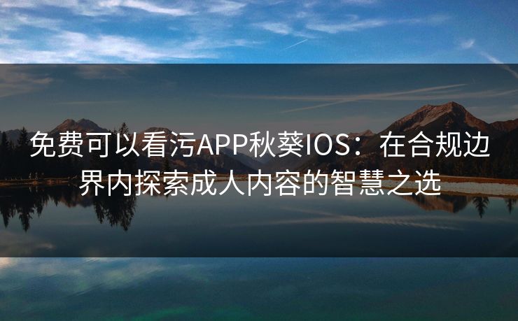 免费可以看污APP秋葵IOS：在合规边界内探索成人内容的智慧之选