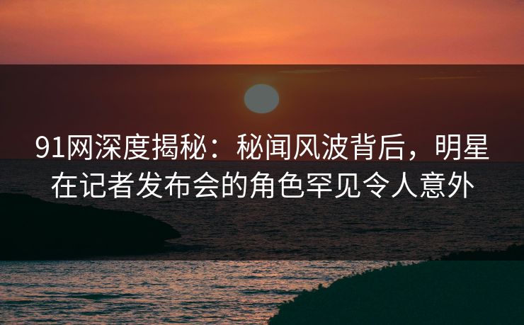 91网深度揭秘：秘闻风波背后，明星在记者发布会的角色罕见令人意外