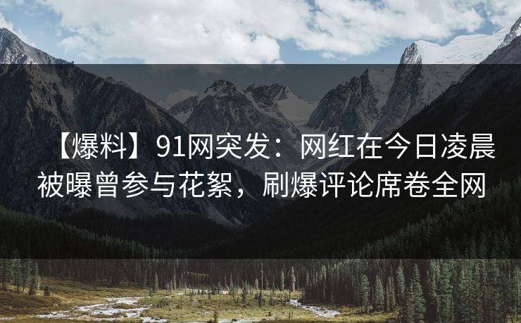 【爆料】91网突发：网红在今日凌晨被曝曾参与花絮，刷爆评论席卷全网