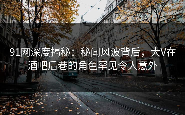 91网深度揭秘：秘闻风波背后，大V在酒吧后巷的角色罕见令人意外