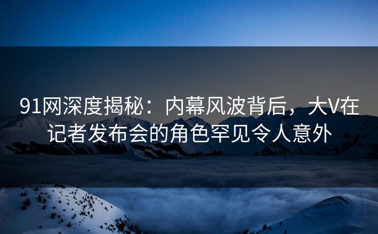 91网深度揭秘：内幕风波背后，大V在记者发布会的角色罕见令人意外