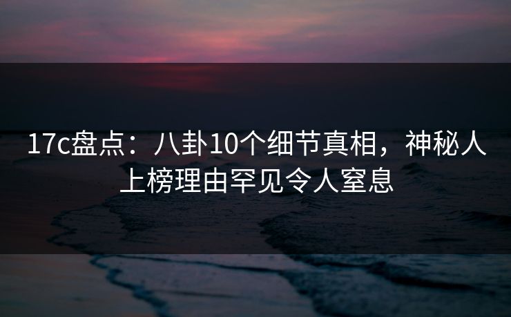 17c盘点：八卦10个细节真相，神秘人上榜理由罕见令人窒息