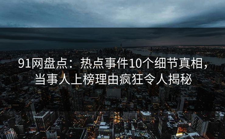 91网盘点：热点事件10个细节真相，当事人上榜理由疯狂令人揭秘