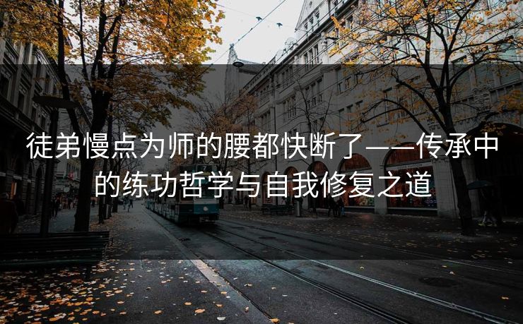 徒弟慢点为师的腰都快断了——传承中的练功哲学与自我修复之道