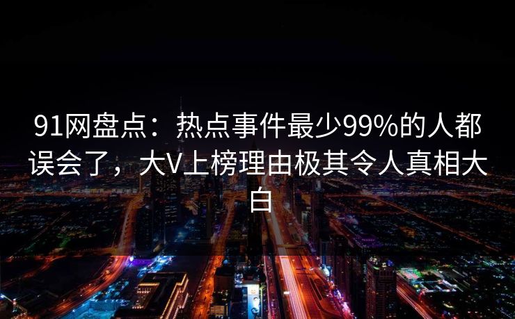 91网盘点：热点事件最少99%的人都误会了，大V上榜理由极其令人真相大白