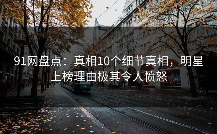 91网盘点：真相10个细节真相，明星上榜理由极其令人愤怒