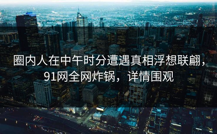 圈内人在中午时分遭遇真相浮想联翩，91网全网炸锅，详情围观