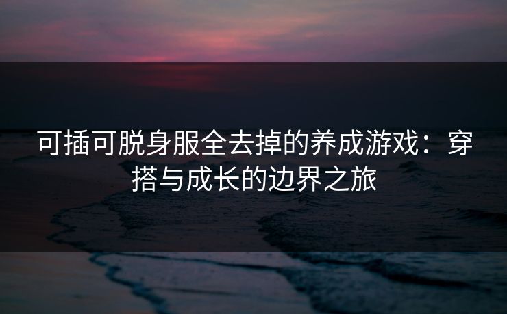 可插可脱身服全去掉的养成游戏:穿搭与成长的边界之旅