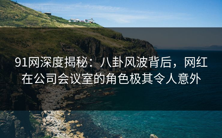 91网深度揭秘:八卦风波背后,网红在公司会议室的角色极其令人意外