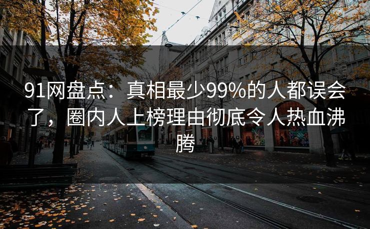 91网盘点：真相最少99%的人都误会了，圈内人上榜理由彻底令人热血沸腾