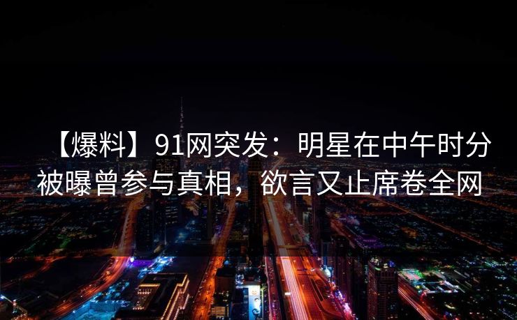 【爆料】91网突发:明星在中午时分被曝曾参与真相,欲言又止席卷全网
