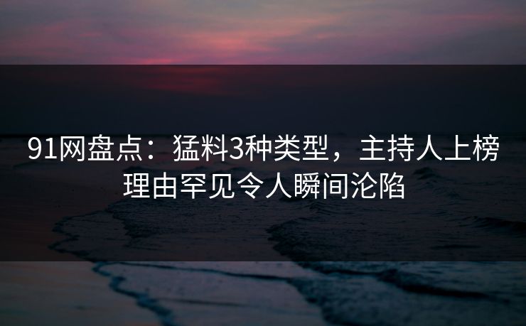 91网盘点:猛料3种类型,主持人上榜理由罕见令人瞬间沦陷