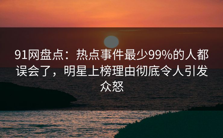 91网盘点:热点事件最少99%的人都误会了,明星上榜理由彻底令人引发众怒