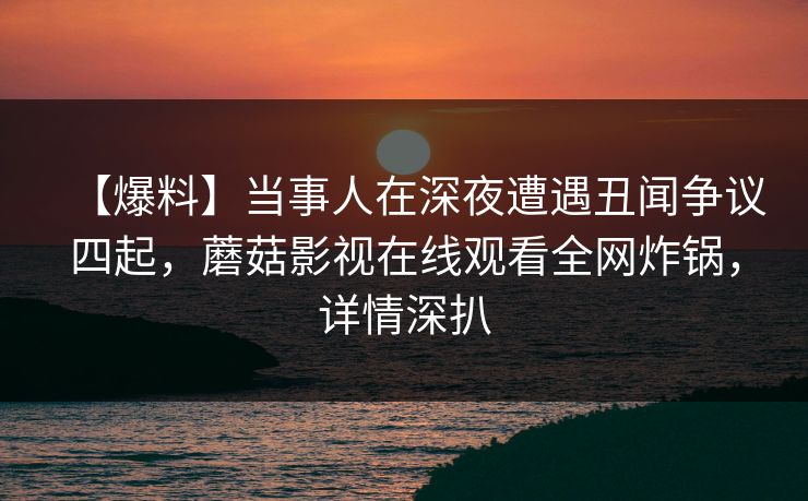 【爆料】当事人在深夜遭遇丑闻争议四起,蘑菇影视在线观看全网炸锅,详情深扒