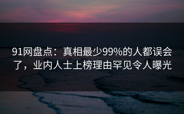 91网盘点:真相最少99%的人都误会了,业内人士上榜理由罕见令人曝光