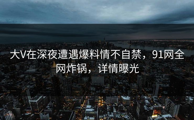大V在深夜遭遇爆料情不自禁,91网全网炸锅,详情曝光