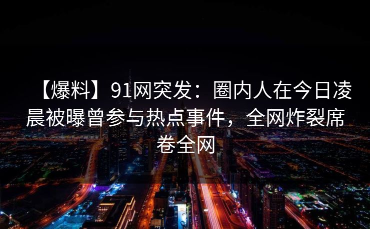 【爆料】91网突发：圈内人在今日凌晨被曝曾参与热点事件，全网炸裂席卷全网