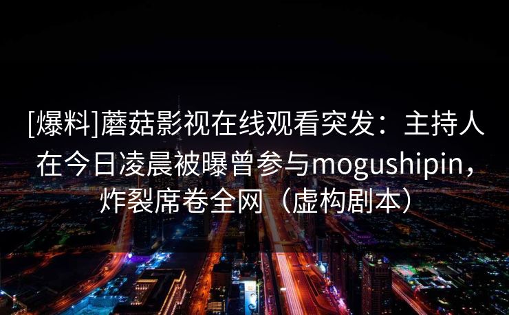 [爆料]蘑菇影视在线观看突发：主持人在今日凌晨被曝曾参与mogushipin，炸裂席卷全网（虚构剧本）