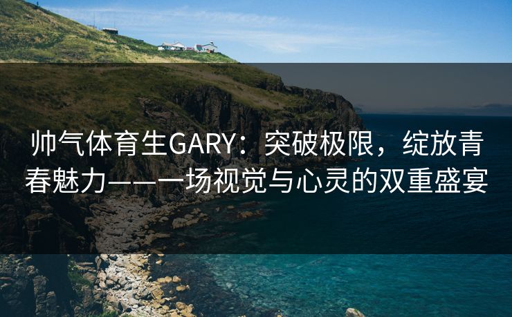 帅气体育生GARY：突破极限，绽放青春魅力——一场视觉与心灵的双重盛宴