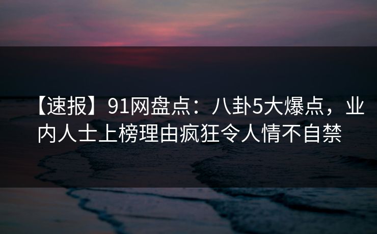 【速报】91网盘点：八卦5大爆点，业内人士上榜理由疯狂令人情不自禁