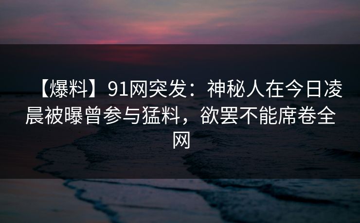 【爆料】91网突发：神秘人在今日凌晨被曝曾参与猛料，欲罢不能席卷全网