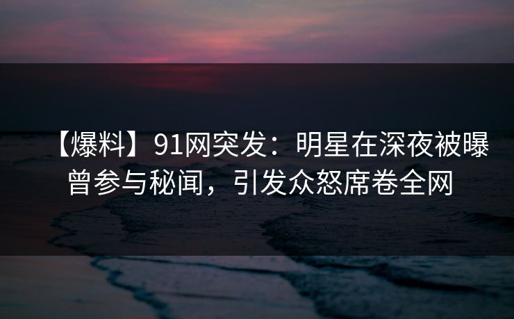 【爆料】91网突发：明星在深夜被曝曾参与秘闻，引发众怒席卷全网