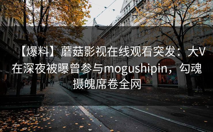 【爆料】蘑菇影视在线观看突发:大V在深夜被曝曾参与mogushipin,勾魂摄魄席卷全网